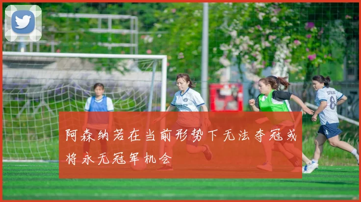 阿森纳若在当前形势下无法夺冠或将永无冠军机会