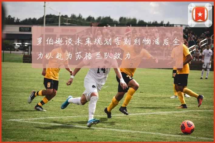 罗伯逊谈未来规划告别利物浦后全力以赴为苏格兰队效力
