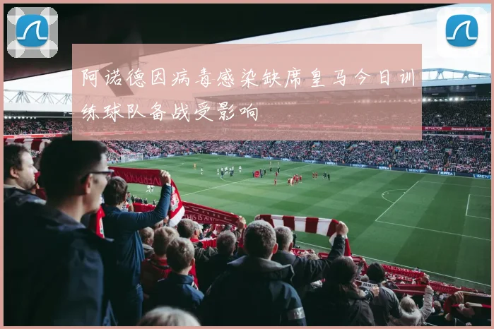 阿诺德因病毒感染缺席皇马今日训练球队备战受影响