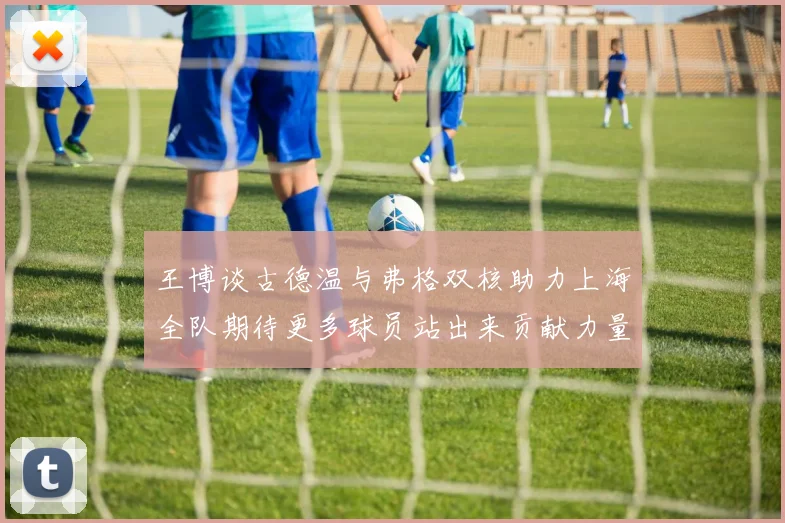 王博谈古德温与弗格双核助力上海全队期待更多球员站出来贡献力量