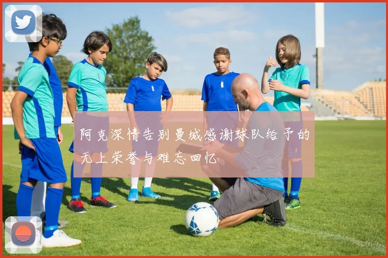 阿克深情告别曼城感谢球队给予的无上荣誉与难忘回忆