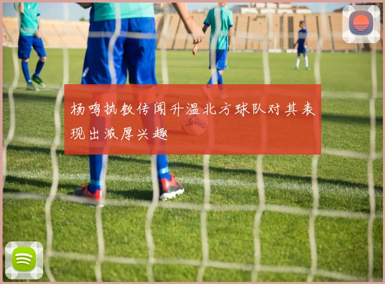 杨鸣执教传闻升温北方球队对其表现出浓厚兴趣