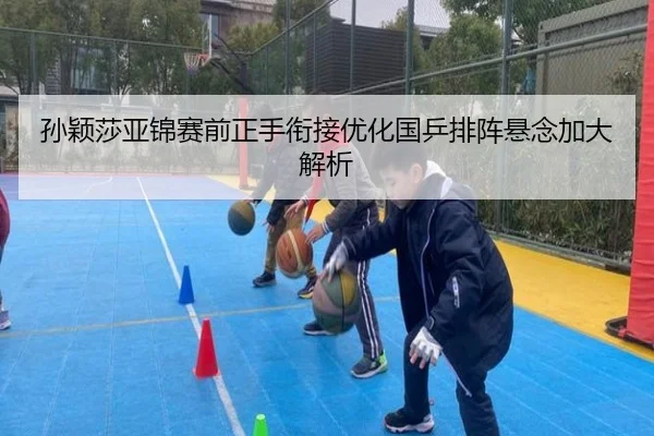 孙颖莎亚锦赛前正手衔接优化国乒排阵悬念加大解析